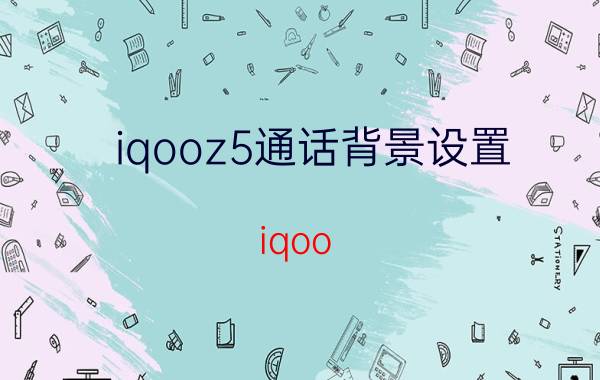 iqooz5通话背景设置 iqoo z5通话声音设置？